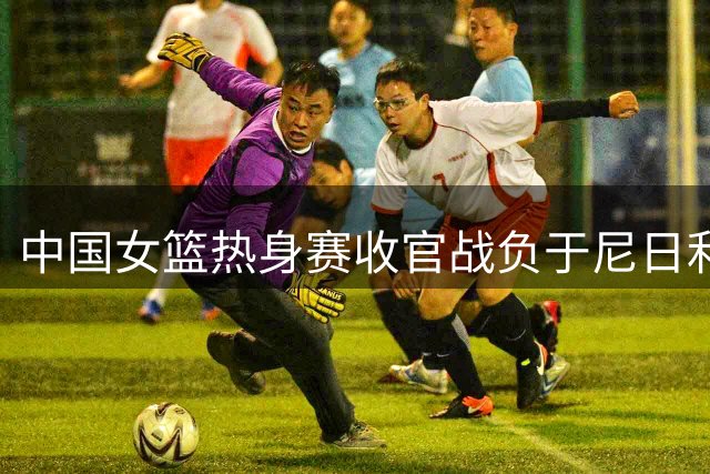 中国女篮热身赛收官战负于尼日利亚 系列赛收获两胜