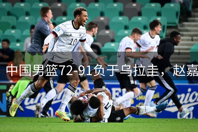中国男篮72-91负于乌拉圭，赵嘉义独得17分难挽败局