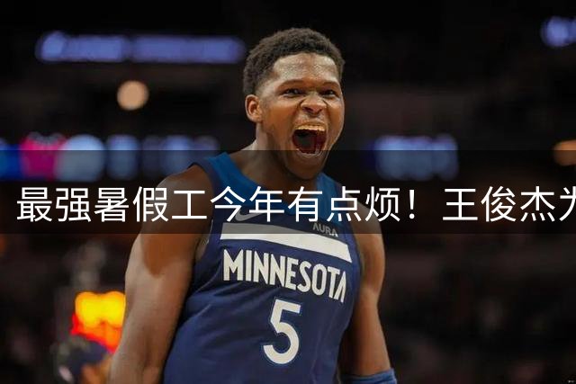 最强暑假工今年有点烦！王俊杰为何状态低迷？