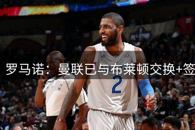 罗马诺：曼联已与布莱顿交换+签署巴莱巴转会文件，总价7000万镑