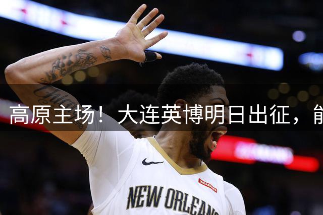 高原主场！大连英博明日出征，能否客场全身而退？