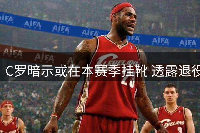 C罗暗示或在本赛季挂靴 透露退役后想专注家庭与运动